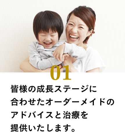 皆様の成長ステージに合わせたオーダーメイドのアドバイスと治療を提供いたします。